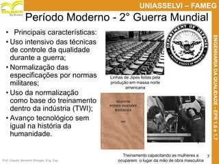 Prof. Claudio Bernardi Stringari, Eng. Esp.
7
UNIASSELVI – FAMEG
ENGENHARIADAQUALIDADE-EPR1.6e1.7
By Kroton
Período Moderno - 2° Guerra Mundial
• Principais características:
• Uso intensivo das técnicas
de controle da qualidade
durante a guerra;
• Normalização das
especificações por normas
militares;
• Uso da normalização
como base do treinamento
dentro da indústria (TWI);
• Avanço tecnológico sem
igual na história da
humanidade.
Linhas de Jipes feitas pela
produção em massa norte
americana
Treinamento capacitando as mulheres a
ocuparem o lugar da mão de obra masculina
7
 