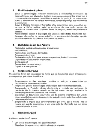 80
3. Finalidade dos Arquivos
Servir a administração: fornecem informações e documentos necessários ao
desenvolvimento das atividades, facilitam o acesso aos documentos, preservam a
documentação da empresa, possibilitam o controle da produção de documentos,
auxilia o administrador na tomada de decisões, conferir segurança aos documentos
e à instituição.
Servir à História: fornecem informações e/ou documentos para reconstituir ou
escrever a história política, social ou econômica de uma nação, servem de
memória de uma empresa, constituem fontes de pesquisa, restaura rapidamente o
passado.
Acessibilidade: colocar à disposição dos usuários (sociedade) documentos que
fornecem informações de caráter probatório ou simplesmente informativo, permite
encontrar e exibir os documentos no momento necessário.
4. Qualidades de um bomArquivo
Facilidade e rapidez na localização e arquivamento;
Inviolabilidade;
Facilidade de identificação de fraudes;
Proteção contra o fogo;
Resistência à ação do tempo e ao uso para preservação dos documentos;
Duplicidade dos documentos importantes;
Custo razoável;
Ocupação de pequeno espaço;
Capacidade de expansão.
5. Funções do Arquivo
Os arquivos devem ser organizados de forma que os documentos sejam armazenados
com segurança, precisão e simplicidade.
Armazenagem: recolher, selecionar, classificar e catalogar os documentos em
circulação que devam ser arquivados.
Integridade: garantir a conservação e restauração dos documentos recolhidos.
Conservação e Precisão: rápido atendimento e controle do movimento da
devolução. Os documentos deverão ser de fácil acesso, ou seja, arquivados de
forma que possam ser localizados com precisão.
Segurança: os documentos arquivados são de extrema importância. Em virtude
disso, os cuidados a serem tomados contra incêndio, roubo, extravio e deterioração
devem ser prioritários.
Simplicidade: o arquivo deve ser compreendido por todos, pois o mesmo não se
resume em guardar documentos, e sim, uma fonte de informação que tem como
pretensão atender a todos.
6. Rotina de Arquivo
A rotina do arquivo tem 5 passos:
Ler: toda a documentação para poder classificar;
Classificar: de acordo com o método adotado na empresa;
 