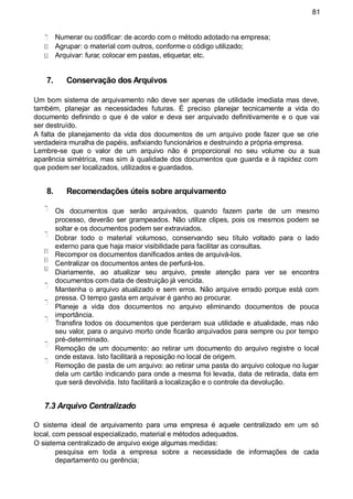 81
Numerar ou codificar: de acordo com o método adotado na empresa;
Agrupar: o material com outros, conforme o código utilizado;
Arquivar: furar, colocar em pastas, etiquetar, etc.
7. Conservação dos Arquivos
Um bom sistema de arquivamento não deve ser apenas de utilidade imediata mas deve,
também, planejar as necessidades futuras. É preciso planejar tecnicamente a vida do
documento definindo o que é de valor e deva ser arquivado definitivamente e o que vai
ser destruído.
A falta de planejamento da vida dos documentos de um arquivo pode fazer que se crie
verdadeira muralha de papéis, asfixiando funcionários e destruindo a própria empresa.
Lembre-se que o valor de um arquivo não é proporcional no seu volume ou a sua
aparência simétrica, mas sim à qualidade dos documentos que guarda e à rapidez com
que podem ser localizados, utilizados e guardados.
8. Recomendações úteis sobre arquivamento
Os documentos que serão arquivados, quando fazem parte de um mesmo
processo, deverão ser grampeados. Não utilize clipes, pois os mesmos podem se
soltar e os documentos podem ser extraviados.
Dobrar todo o material volumoso, conservando seu título voltado para o lado
externo para que haja maior visibilidade para facilitar as consultas.
Recompor os documentos danificados antes de arquivá-los.
Centralizar os documentos antes de perfurá-los.
Diariamente, ao atualizar seu arquivo, preste atenção para ver se encontra
documentos com data de destruição já vencida.
Mantenha o arquivo atualizado e sem erros. Não arquive errado porque está com
pressa. O tempo gasta em arquivar é ganho ao procurar.
Planeje a vida dos documentos no arquivo eliminando documentos de pouca
importância.
Transfira todos os documentos que perderam sua utilidade e atualidade, mas não
seu valor, para o arquivo morto onde ficarão arquivados para sempre ou por tempo
pré-determinado.
Remoção de um documento: ao retirar um documento do arquivo registre o local
onde estava. Isto facilitará a reposição no local de origem.
Remoção de pasta de um arquivo: ao retirar uma pasta do arquivo coloque no lugar
dela um cartão indicando para onde a mesma foi levada, data de retirada, data em
que será devolvida. Isto facilitará a localização e o controle da devolução.
7.3 Arquivo Centralizado
O sistema ideal de arquivamento para uma empresa é aquele centralizado em um só
local, com pessoal especializado, material e métodos adequados.
O sistema centralizado de arquivo exige algumas medidas:
pesquisa em toda a empresa sobre a necessidade de informações de cada
departamento ou gerência;
 