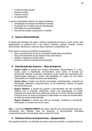 82
escolha do local; escolha
pessoal; escolha
material; escolha
do equipamento.
O arquivo centralizado também traz alguns benefícios:
centralização de pessoal devidamente treinado;
introdução de um critério único de classificação;
delimitação de responsabilidade;
economia de espaço, equipamento e material.
4. Arquivo Descentralizado
A maioria das empresas não adota o sistema centralizado de arquivo. Assim sendo, cada
departamento ou gerência tem o seu arquivo. Exemplo: pessoal, compras, vendas,
almoxarifado, faturamento, cobrança, caixa, tesouraria, contabilidade, etc.
Para manter um arquivo em perfeito funcionamento:
faça um levantamento do tipo de informação tratada pela sua gerência;
faça um levantamento do que existe em seu atual arquivo;
escolha o método que deseja utilizar;
escolha o material ou equipamento necessário.
5. Classificação dos Arquivos – Tipos de Arquivos
Arquivo Inativo: é aquele que fornece informações ocasionalmente. É o que
muitas vezes é classificado, erroneamente, como morto. É formado por
documentos relativos a assuntos encerrados, porém ainda são importantes para
comprovações ocasionais e futuras. São guardados em caixas, por não serem
manuseados com freqüência devem ser etiquetados.
Arquivo Ativo: é aquele que fornece informações constantemente, composto por
documentos referentes a assuntos ativos ou em andamento. Trata-se do arquivo
dos últimos dois anos.
Arquivo Histórico: é aquele que guarda a documentação que tem conotação
histórica para a empresa. Atualmente, existe uma preocupação de muitas
empresas em preservarem sua história por meio de um Centro de Documentação.
Funciona como um museu da empresa. A organização do museu da empresa deve
ser feita com pessoal especializado.
Arquivo Dinâmico: é aquele que está em formação, recebendo e fornecendo
informações. É o arquivo do ano em curso.
Obs.: o conhecido ARQUIVO MORTO não existe. Quando uma documentação pode ser
considerada sem utilidade, deve ser destruída. A documentação consultada
ocasionalmente está numa situação inativa, porém não morta.
6. Sistemas Físicos de Arquivamento – Equipamentos
Para garantir eficiência na utilização do arquivo, devemos escolher um sistema físico de
 