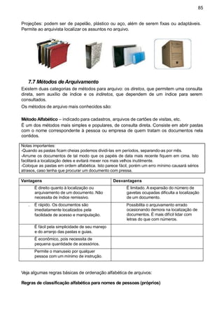 85
Projeções: podem ser de papelão, plástico ou aço, além de serem fixas ou adaptáveis.
Permite ao arquivista localizar os assuntos no arquivo.
7.7 Métodos de Arquivamento
Existem duas categorias de métodos para arquivo: os diretos, que permitem uma consulta
direta, sem auxílio de índice e os indiretos, que dependem de um índice para serem
consultados.
Os métodos de arquivo mais conhecidos são:
Método Alfabético – indicado para cadastros, arquivos de cartões de visitas, etc.
É um dos métodos mais simples e populares, de consulta direta. Consiste em abrir pastas
com o nome correspondente à pessoa ou empresa de quem tratam os documentos nela
contidos.
Notas importantes:
-Quando as pastas ficam cheias podemos dividi-las em períodos, separando-as por mês.
-Arrume os documentos de tal modo que os papéis de data mais recente fiquem em cima. Isto
facilitará a localização deles e evitará mexer nos mais velhos inutilmente.
-Coloque as pastas em ordem alfabética. Isto parece fácil, porém um erro mínimo causará sérios
atrasos, caso tenha que procurar um documento com pressa.
Veja algumas regras básicas de ordenação alfabética de arquivos:
Regras de classificação alfabética para nomes de pessoas (próprios)
Vantagens Desvantagens
É direito quanto à localização ou
arquivamento de um documento. Não
necessita de índice remissivo.
É limitado. A expansão do número de
gavetas ocupadas dificulta a localização
de um documento.
É rápido. Os documentos são
imediatamente localizados pela
facilidade de acesso e manipulação.
Possibilita o arquivamento errado
ocasionando demora na localização de
documentos. É mais difícil lidar com
letras do que com números.
É fácil pela simplicidade de seu manejo
e do arranjo das pastas e guias.
É econômico, pois necessita de
pequena quantidade de acessórios.
Permite o manuseio por qualquer
pessoa com um mínimo de instrução.
 