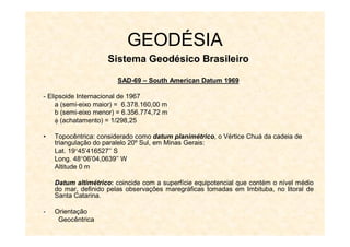 GEODÉSIA
Sistema Geodésico Brasileiro
SAD
SAD-
-69
69 –
– South
South American
American Datum
Datum 1969
1969
- Elipsoide Internacional de 1967
a (semi-eixo maior) = 6.378.160,00 m
b (semi-eixo menor) = 6.356.774,72 m
 (achatamento) = 1/298,25
• Topocêntrica: considerado como datum planimétrico, o Vértice Chuá da cadeia de
triangulação do paralelo 20º Sul, em Minas Gerais:
Lat. 1945’416527’’ S
Long. 4806’04,0639’’ W
Altitude 0 m
Datum altimétrico: coincide com a superfície equipotencial que contém o nível médio
do mar, definido pelas observações maregráficas tomadas em Imbituba, no litoral de
Santa Catarina.
- Orientação
Geocêntrica
 
