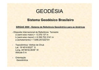 GEODÉSIA
Sistema Geodésico Brasileiro
SIRGAS 2000
SIRGAS 2000 -
- Sistema de Referência Geocêntrico para as Am
Sistema de Referência Geocêntrico para as Amé
éricas
ricas
- Elipsoide Internacional de Referência Terrestre
a (semi-eixo maior) = 6.378.137 m
b (semi-eixo menor) = 6.356.752,3141 m
 (achatamento) = 1/298,257222101
- Topocêntrica: Vértice de Chuá
Lat. 1945’416527’’ S
Long. 4806’04,0639’’ W
Altitude 0 m
- Orientação
Geocêntrica
 