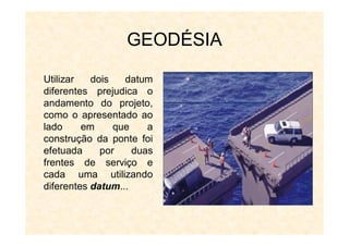 GEODÉSIA
Utilizar dois datum
diferentes prejudica o
andamento do projeto,
como o apresentado ao
lado em que a
construção da ponte foi
efetuada por duas
frentes de serviço e
cada uma utilizando
diferentes datum...
 