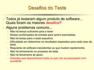 Desafios do Teste
Ø Todos já testaram algum produto de software...
Quais foram os maiores desafios?
Ø Alguns problemas comuns...
Ø Não há tempo suficiente para o teste.
Ø Muitas combinações de entrada para serem exercitadas.
Ø Não há tempo para o teste exaustivo.
Ø Dificuldade em determinar os resultados esperados para cada caso de
teste.
Ø Requisitos do software inexistentes ou que mudam rapidamente.
Ø Não há treinamento no processo de teste.
Ø Não há ferramenta de apoio.
Ø Gerentes que desconhecem teste ou que não se preocupam com
qualidade.
 