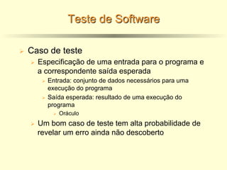 Teste de Software
Ø Caso de teste
Ø Especificação de uma entrada para o programa e
a correspondente saída esperada
Ø Entrada: conjunto de dados necessários para uma
execução do programa
Ø Saída esperada: resultado de uma execução do
programa
Ø Oráculo
Ø Um bom caso de teste tem alta probabilidade de
revelar um erro ainda não descoberto
 