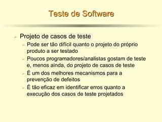 Teste de Software
Ø Projeto de casos de teste
Ø Pode ser tão difícil quanto o projeto do próprio
produto a ser testado
Ø Poucos programadores/analistas gostam de teste
e, menos ainda, do projeto de casos de teste
Ø É um dos melhores mecanismos para a
prevenção de defeitos
Ø É tão eficaz em identificar erros quanto a
execução dos casos de teste projetados
 