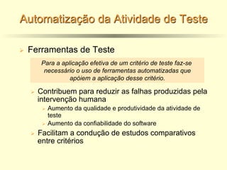 Automatização da Atividade de Teste
Ø Ferramentas de Teste
Ø Contribuem para reduzir as falhas produzidas pela
intervenção humana
Ø Aumento da qualidade e produtividade da atividade de
teste
Ø Aumento da confiabilidade do software
Ø Facilitam a condução de estudos comparativos
entre critérios
Para a aplicação efetiva de um critério de teste faz-se
necessário o uso de ferramentas automatizadas que
apóiem a aplicação desse critério.
 
