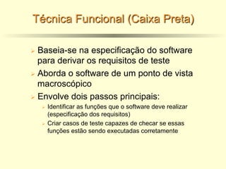 Técnica Funcional (Caixa Preta)
Ø Baseia-se na especificação do software
para derivar os requisitos de teste
Ø Aborda o software de um ponto de vista
macroscópico
Ø Envolve dois passos principais:
Ø Identificar as funções que o software deve realizar
(especificação dos requisitos)
Ø Criar casos de teste capazes de checar se essas
funções estão sendo executadas corretamente
 