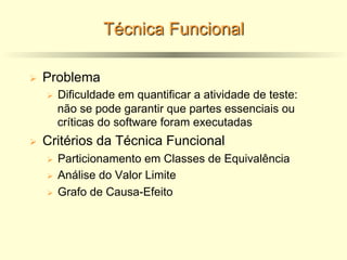 Técnica Funcional
Ø Problema
Ø Dificuldade em quantificar a atividade de teste:
não se pode garantir que partes essenciais ou
críticas do software foram executadas
Ø Critérios da Técnica Funcional
Ø Particionamento em Classes de Equivalência
Ø Análise do Valor Limite
Ø Grafo de Causa-Efeito
 
