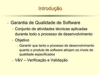 Introdução
Ø Garantia de Qualidade de Software
Ø Conjunto de atividades técnicas aplicadas
durante todo o processo de desenvolvimento
Ø Objetivo
Ø Garantir que tanto o processo de desenvolvimento
quanto o produto de software atinjam os níveis de
qualidade especificados
Ø V&V – Verificação e Validação
 