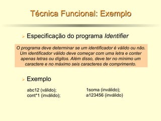 Técnica Funcional: Exemplo
Ø Especificação do programa Identifier
O programa deve determinar se um identificador é válido ou não.
Um identificador válido deve começar com uma letra e conter
apenas letras ou dígitos. Além disso, deve ter no mínimo um
caractere e no máximo seis caracteres de comprimento.
Ø Exemplo
abc12 (válido);
cont*1 (inválido);
1soma (inválido);
a123456 (inválido)
 
