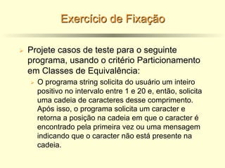 Exercício de Fixação
Ø Projete casos de teste para o seguinte
programa, usando o critério Particionamento
em Classes de Equivalência:
Ø O programa string solicita do usuário um inteiro
positivo no intervalo entre 1 e 20 e, então, solicita
uma cadeia de caracteres desse comprimento.
Após isso, o programa solicita um caracter e
retorna a posição na cadeia em que o caracter é
encontrado pela primeira vez ou uma mensagem
indicando que o caracter não está presente na
cadeia.
 