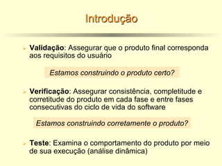 Introdução
Ø Validação: Assegurar que o produto final corresponda
aos requisitos do usuário
Ø Verificação: Assegurar consistência, completitude e
corretitude do produto em cada fase e entre fases
consecutivas do ciclo de vida do software
Ø Teste: Examina o comportamento do produto por meio
de sua execução (análise dinâmica)
Estamos construindo o produto certo?
Estamos construindo corretamente o produto?
 