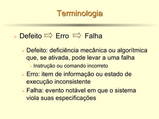 Terminologia
Ø Defeito Erro Falha
Ø Defeito: deficiência mecânica ou algorítmica
que, se ativada, pode levar a uma falha
Ø Instrução ou comando incorreto
Ø Erro: item de informação ou estado de
execução inconsistente
Ø Falha: evento notável em que o sistema
viola suas especificações
 