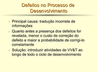 Defeitos no Processo de
Desenvolvimento
Ø Principal causa: tradução incorreta de
informações
Ø Quanto antes a presença dos defeitos for
revelada, menor o custo de correção do
defeito e maior a probabilidade de corrigi-lo
corretamente
Ø Solução: introduzir atividades de VV&T ao
longo de todo o ciclo de desenvolvimento
 