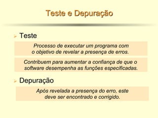Teste e Depuração
Ø Teste
Ø Depuração
Processo de executar um programa com
o objetivo de revelar a presença de erros.
Após revelada a presença do erro, este
deve ser encontrado e corrigido.
Contribuem para aumentar a confiança de que o
software desempenha as funções especificadas.
 