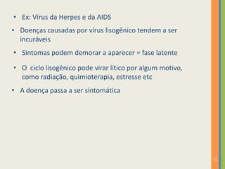 17
• Doenças causadas por vírus lisogênico tendem a ser
incuráveis
• Ex: Vírus da Herpes e da AIDS
• Sintomas podem demorar a aparecer = fase latente
• O ciclo lisogênico pode virar lítico por algum motivo,
como radiação, quimioterapia, estresse etc
• A doença passa a ser sintomática
 