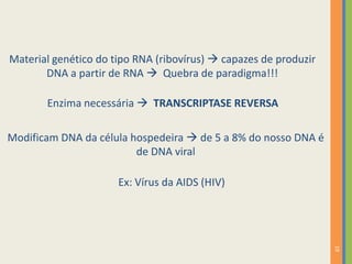 19
Material genético do tipo RNA (ribovírus)  capazes de produzir
DNA a partir de RNA  Quebra de paradigma!!!
Enzima necessária  TRANSCRIPTASE REVERSA
Modificam DNA da célula hospedeira  de 5 a 8% do nosso DNA é
de DNA viral
Ex: Vírus da AIDS (HIV)
 