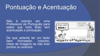 Pontuação e Acentuação
Não é preciso ser uma
Professora de Português para
saber que todo texto tem
acentuação e pontuação.
De que adianta ter um texto
bem formatado, colorido,
cheio de imagens se não tiver
pontos ou acentos.
 