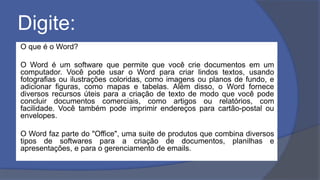 Digite:
O que é o Word?
O Word é um software que permite que você crie documentos em um
computador. Você pode usar o Word para criar lindos textos, usando
fotografias ou ilustrações coloridas, como imagens ou planos de fundo, e
adicionar figuras, como mapas e tabelas. Além disso, o Word fornece
diversos recursos úteis para a criação de texto de modo que você pode
concluir documentos comerciais, como artigos ou relatórios, com
facilidade. Você também pode imprimir endereços para cartão-postal ou
envelopes.
O Word faz parte do "Office", uma suite de produtos que combina diversos
tipos de softwares para a criação de documentos, planilhas e
apresentações, e para o gerenciamento de emails.
 