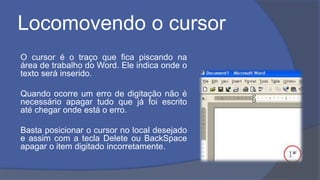 Locomovendo o cursor
O cursor é o traço que fica piscando na
área de trabalho do Word. Ele indica onde o
texto será inserido.
Quando ocorre um erro de digitação não é
necessário apagar tudo que já foi escrito
até chegar onde está o erro.
Basta posicionar o cursor no local desejado
e assim com a tecla Delete ou BackSpace
apagar o item digitado incorretamente.
 