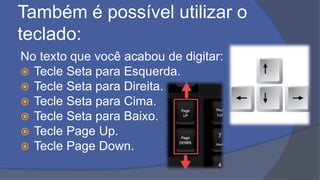 Também é possível utilizar o
teclado:
No texto que você acabou de digitar:
 Tecle Seta para Esquerda.
 Tecle Seta para Direita.
 Tecle Seta para Cima.
 Tecle Seta para Baixo.
 Tecle Page Up.
 Tecle Page Down.
 