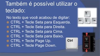 Também é possível utilizar o
teclado:
No texto que você acabou de digitar:
 CTRL + Tecle Seta para Esquerda.
 CTRL + Tecle Seta para Direita.
 CTRL + Tecle Seta para Cima.
 CTRL + Tecle Seta para Baixo.
 CTRL + Tecle Page Up.
 CTRL + Tecle Page Down.
 