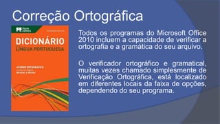 Correção Ortográfica
Todos os programas do Microsoft Office
2010 incluem a capacidade de verificar a
ortografia e a gramática do seu arquivo.
O verificador ortográfico e gramatical,
muitas vezes chamado simplesmente de
Verificação Ortográfica, está localizado
em diferentes locais da faixa de opções,
dependendo do seu programa.
 