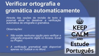 Verificar ortografia e
gramática automaticamente
Através das opções de revisão de texto é
possível ativar ou desativar a verificação
automática de ortografia e gramática.
Observações:
 Não existe nenhuma opção para verificar a
ortografia enquanto digita no Access, Excel
ou Project.
 A verificação gramatical está disponível
apenas no Outlook e no Word.
 