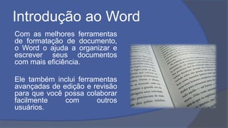 Introdução ao Word
Com as melhores ferramentas
de formatação de documento,
o Word o ajuda a organizar e
escrever seus documentos
com mais eficiência.
Ele também inclui ferramentas
avançadas de edição e revisão
para que você possa colaborar
facilmente com outros
usuários.
 