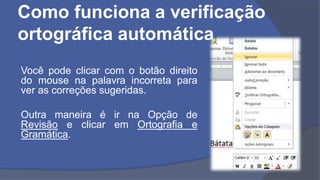Como funciona a verificação
ortográfica automática
Você pode clicar com o botão direito
do mouse na palavra incorreta para
ver as correções sugeridas.
Outra maneira é ir na Opção de
Revisão e clicar em Ortografia e
Gramática.
 