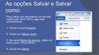 As opções Salvar e Salvar
como:
Para salvar um documento no formato
usado pelo Word 2010, siga este
procedimento:
1. Clique na guia Arquivo;
2. Clique em Salvar como;
3. Na caixa Nome do arquivo, digite um
nome para o documento;
4. Clique em Salvar.
 