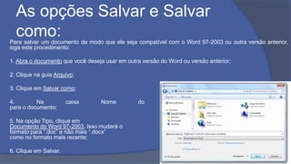 As opções Salvar e Salvar
como:Para salvar um documento de modo que ele seja compatível com o Word 97-2003 ou outra versão anterior,
siga este procedimento:
1. Abra o documento que você deseja usar em outra versão do Word ou versão anterior;
2. Clique na guia Arquivo;
3. Clique em Salvar como;
4. Na caixa Nome do arquivo, digite um nome
para o documento;
5. Na opção Tipo, clique em
Documento do Word 97-2003. Isso mudará o
formato para “.doc” e não mais “.docx”
como no formato mais recente;
6. Clique em Salvar.
 