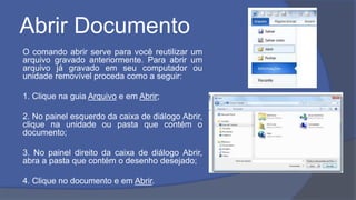 Abrir Documento
O comando abrir serve para você reutilizar um
arquivo gravado anteriormente. Para abrir um
arquivo já gravado em seu computador ou
unidade removível proceda como a seguir:
1. Clique na guia Arquivo e em Abrir;
2. No painel esquerdo da caixa de diálogo Abrir,
clique na unidade ou pasta que contém o
documento;
3. No painel direito da caixa de diálogo Abrir,
abra a pasta que contém o desenho desejado;
4. Clique no documento e em Abrir.
 