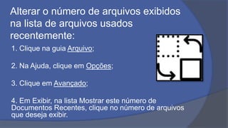 Alterar o número de arquivos exibidos
na lista de arquivos usados
recentemente:
1. Clique na guia Arquivo;
2. Na Ajuda, clique em Opções;
3. Clique em Avançado;
4. Em Exibir, na lista Mostrar este número de
Documentos Recentes, clique no número de arquivos
que deseja exibir.
 