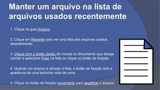 Manter um arquivo na lista de
arquivos usados recentemente
1. Clique na guia Arquivo;
2. Clique em Recente para ver uma lista dos arquivos usados
recentemente;
3. Clique com o botão direito do mouse no documento que deseja
manter e selecione Fixar na lista ou clique no botão de fixação;
4. Quando um arquivo é afixado à lista, o botão de fixação terá a
aparência de uma tachinha vista de cima;
5. Clique no botão de fixação novamente para desafixar o arquivo.
 