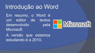 Introdução ao Word
Em resumo, o Word é
um editor de textos
desenvolvido pela
Microsoft.
A versão que estamos
estudando é a 2010.
 
