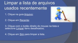 Limpar a lista de arquivos
usados recentemente
1. Clique na guia Arquivo;
2. Clique em Recente;
3. Clique com o botão direito do mouse na lista e
selecione Limpar itens desafixados;
4. Clique em Sim para limpar a lista.
 