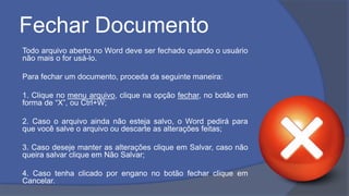 Fechar Documento
Todo arquivo aberto no Word deve ser fechado quando o usuário
não mais o for usá-lo.
Para fechar um documento, proceda da seguinte maneira:
1. Clique no menu arquivo, clique na opção fechar, no botão em
forma de “X”, ou Ctrl+W;
2. Caso o arquivo ainda não esteja salvo, o Word pedirá para
que você salve o arquivo ou descarte as alterações feitas;
3. Caso deseje manter as alterações clique em Salvar, caso não
queira salvar clique em Não Salvar;
4. Caso tenha clicado por engano no botão fechar clique em
Cancelar.
 