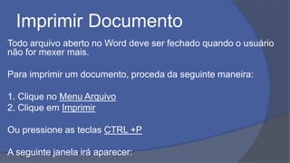 Imprimir Documento
Todo arquivo aberto no Word deve ser fechado quando o usuário
não for mexer mais.
Para imprimir um documento, proceda da seguinte maneira:
1. Clique no Menu Arquivo
2. Clique em Imprimir
Ou pressione as teclas CTRL +P
A seguinte janela irá aparecer:
 