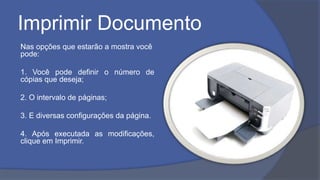 Imprimir Documento
Nas opções que estarão a mostra você
pode:
1. Você pode definir o número de
cópias que deseja;
2. O intervalo de páginas;
3. E diversas configurações da página.
4. Após executada as modificações,
clique em Imprimir.
 