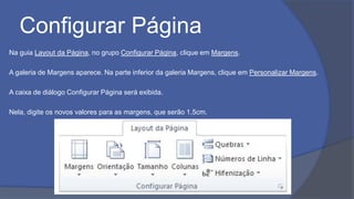 Configurar Página
Na guia Layout da Página, no grupo Configurar Página, clique em Margens.
A galeria de Margens aparece. Na parte inferior da galeria Margens, clique em Personalizar Margens.
A caixa de diálogo Configurar Página será exibida.
Nela, digite os novos valores para as margens, que serão 1,5cm.
 