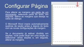 Configurar Página
Para alterar as margens em parte de um
documento, selecione parte do texto, em
seguida, defina as margens que deseja na
caixa de diálogo.
O Microsoft Word insere automaticamente
quebras de seção antes e depois do texto
com as novas configurações de margem.
Se o documento já estiver dividido em
seções, você pode clicar em uma seção ou
selecionar várias seções e, em seguida,
alterar as margens.
 