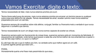 Vamos Exercitar, digite o texto:
Temos necessidade de falar, mais nunca estamos prontos pra ouvir.
Temos ânsia pela busca de amores, mais nunca estamos prontos pra encarar um termino pausa ou qualquer
outra coisa que defina fim de relação. Temos necessidade de amar, receber carinho mais nunca estamos
preparados pra ouvir um sermão.
Queremos sempre dá conselhos sobre vida afetiva, conjugal, familiar ou financeira mais a verdade é que nunca
seguimos o conselho que damos.
Temos necessidade de ouvir um elogio mais nunca somos capazes de aceitar as criticas.
Queremos sempre está nos favorecendo de coisas boas, queremos sempre está em momentos de felicidade .E
esquecemos da realidade. onde temos que buscar a cada dia uma forma melhor de nos entendermos e querer o
que de fato seja melhor. e o que é o melhor?
Eu até hoje não sei o que é melhor pra mim, na verdade acho que melhor agora só um café.
E quando agente pensa que está ruim...
PIORA.
Honestamente queria uma frase mais pessimista do que essa...
 