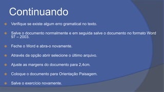 Continuando
 Verifique se existe algum erro gramatical no texto.
 Salve o documento normalmente e em seguida salve o documento no formato Word
97 – 2003.
 Feche o Word e abra-o novamente.
 Através da opção abrir selecione o último arquivo.
 Ajuste as margens do documento para 2,4cm.
 Coloque o documento para Orientação Paisagem.
 Salve o exercício novamente.
 