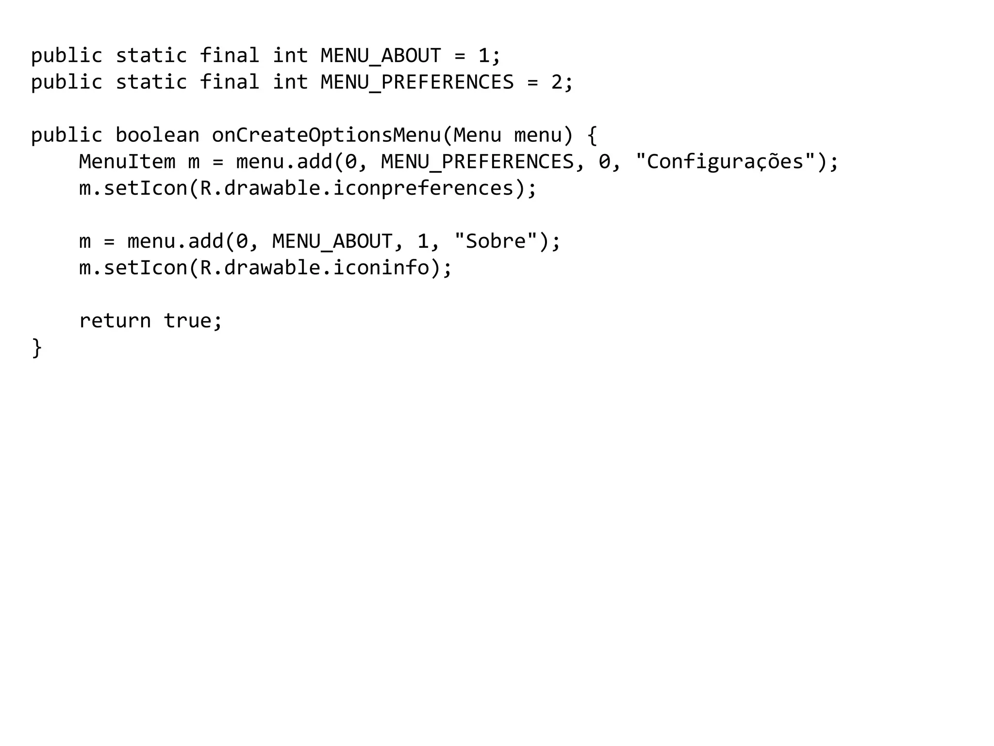public static final int MENU_ABOUT = 1;
public static final int MENU_PREFERENCES = 2;
public boolean onCreateOptionsMenu(Menu menu) {
MenuItem m = menu.add(0, MENU_PREFERENCES, 0, "Configurações");
m.setIcon(R.drawable.iconpreferences);
m = menu.add(0, MENU_ABOUT, 1, "Sobre");
m.setIcon(R.drawable.iconinfo);
return true;
}
 