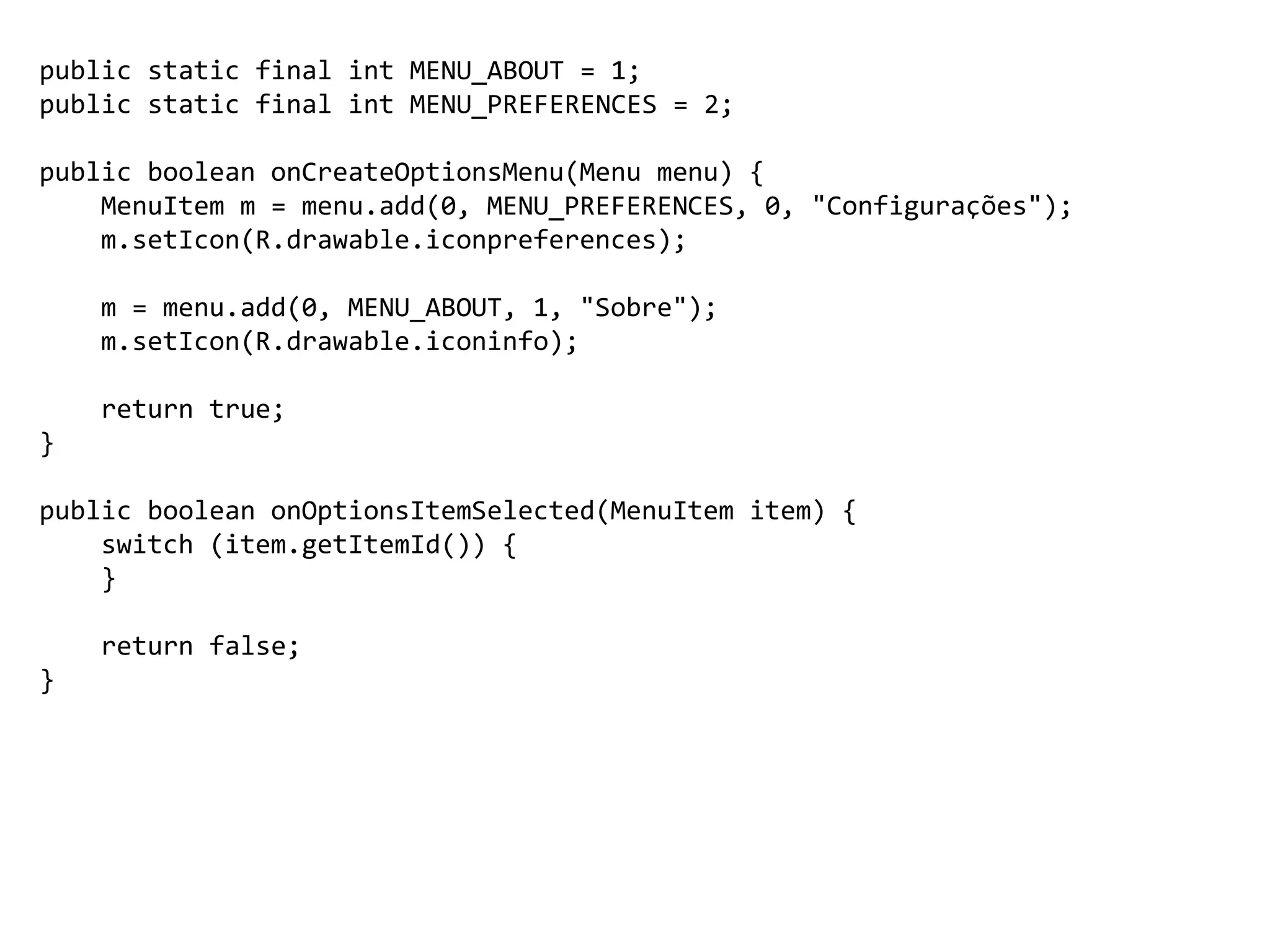 public static final int MENU_ABOUT = 1;
public static final int MENU_PREFERENCES = 2;
public boolean onCreateOptionsMenu(Menu menu) {
MenuItem m = menu.add(0, MENU_PREFERENCES, 0, "Configurações");
m.setIcon(R.drawable.iconpreferences);
m = menu.add(0, MENU_ABOUT, 1, "Sobre");
m.setIcon(R.drawable.iconinfo);
return true;
}
public boolean onOptionsItemSelected(MenuItem item) {
switch (item.getItemId()) {
}
return false;
}
 