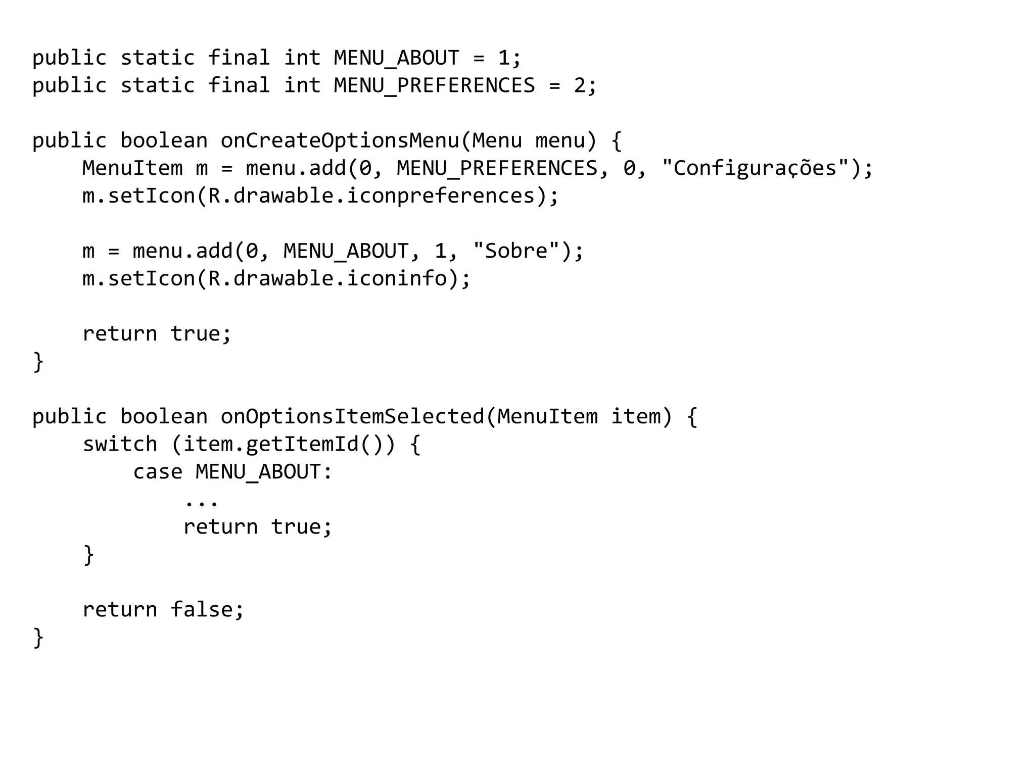 public static final int MENU_ABOUT = 1;
public static final int MENU_PREFERENCES = 2;
public boolean onCreateOptionsMenu(Menu menu) {
MenuItem m = menu.add(0, MENU_PREFERENCES, 0, "Configurações");
m.setIcon(R.drawable.iconpreferences);
m = menu.add(0, MENU_ABOUT, 1, "Sobre");
m.setIcon(R.drawable.iconinfo);
return true;
}
public boolean onOptionsItemSelected(MenuItem item) {
switch (item.getItemId()) {
case MENU_ABOUT:
...
return true;
}
return false;
}
 