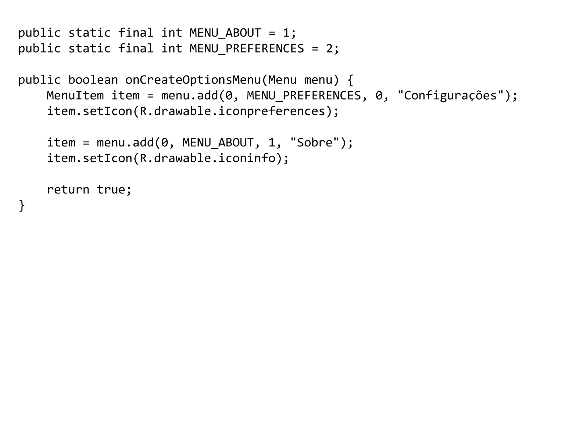 public static final int MENU_ABOUT = 1;
public static final int MENU_PREFERENCES = 2;
public boolean onCreateOptionsMenu(Menu menu) {
MenuItem item = menu.add(0, MENU_PREFERENCES, 0, "Configurações");
item.setIcon(R.drawable.iconpreferences);
item = menu.add(0, MENU_ABOUT, 1, "Sobre");
item.setIcon(R.drawable.iconinfo);
return true;
}
 